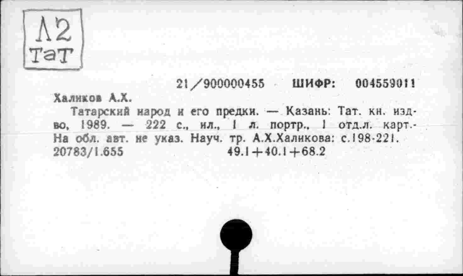 ﻿21/900000455 ШИФР: 0045590 И Халиков А.Х.
Татарский народ и его предки. — Казань: Тат. кн. изд-во, 1989. — 222 с., ил., 1 л. портр., 1 отд.л. карт.-На обл. авт. не указ. Науч. тр. А.Х.Халикова: с. 198-221. 20783/1.655	49.1+40.14-68.2